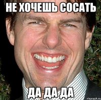 Не хочешь сосать Да да да