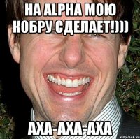 На Alpha мою кобру сделает!))) Аха-аха-аха