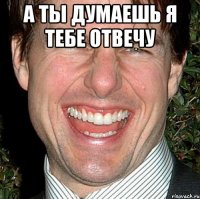 А ты думаешь я тебе отвечу 