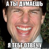 а ты думаешь я тебе отвечу