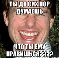 ты до сих пор думаешь что ты ему нравишься????