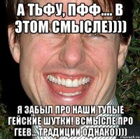 А тьфу, пфф.... В этом смысле)))) Я забыл про наши тупые гейские шутки! Всмысле про геев... Традиции однако))))