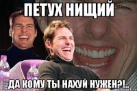 ПЕТУХ НИЩИЙ Да кому ты нахуй нужен?!..