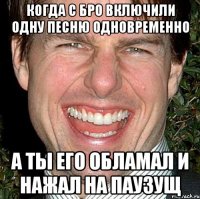 когда с бро включили одну песню одновременно а ты его обламал и нажал на паузущ