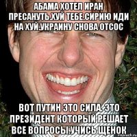 Абама хотел иран пресануть.хуй тебе.сирию иди на хуй.украину снова отсос Вот путин это сила. Это президент который решает все вопросы.учись щенок