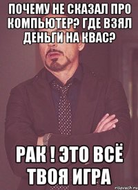 Почему не сказал про компьютер? Где взял деньги на квас? Рак ! Это всё твоя игра