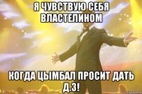 Я чувствую себя властелином Когда Цымбал просит дать Д.З!