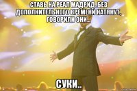 Ставь на Реал Мадрид, без дополнительного времени натянут, говорили они... Суки..
