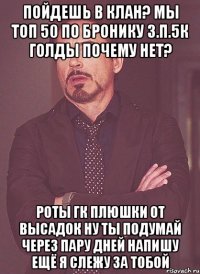 пойдешь в клан? мы топ 50 по бронику з.п.5к голды почему нет? роты гк плюшки от высадок ну ты подумай через пару дней напишу ещё я слежу за тобой