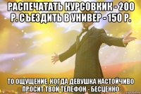 Распечатать курсовкик - 200 р. Съездить в универ - 150 р. То ощущение, когда девушка настойчиво просит твой телефон - бесценно