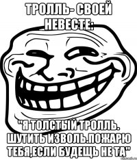 тролль- своей невесте: "я толстый тролль. шутить изволь.пожарю тебя,если будещь не та"