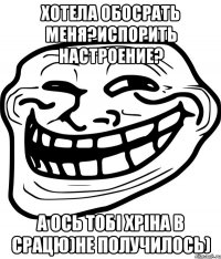 хотела обосрать меня?Испорить настроение? А ось тобі хріна в срацю)Не получилось)