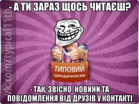 - а ти зараз щось читаєш? - так, звісно. Новини та повідомлення від друзів у контакті