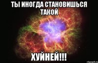 ТЫ ИНОГДА СТАНОВИШЬСЯ ТАКОЙ ХУЙНЕЙ!!!