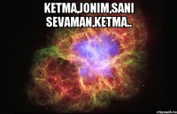 Ketma,jonim,sani sevaman,ketma.. 