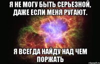 Я не могу быть серьезной, даже если меня ругают. Я всегда найду над чем поржать