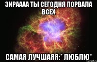 зираааа ты сегодня порвала всех самая лучшаяя:* люблю*