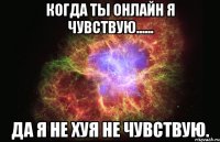 Когда ты онлайн я чувствую...... Да я не хуя не чувствую.