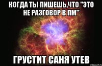 когда ты пишешь,что "это не разговор в пм" грустит Саня Утев