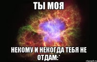 ты моя некому и некогда тебя не отдам:*