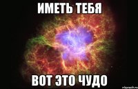 иметь тебя вот это чудо