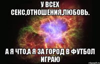 у всех секс,отношения,любовь. а я что,а я за город в футбол играю