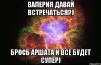 Валерия давай встречаться?) брось Аршата и все будет супер)