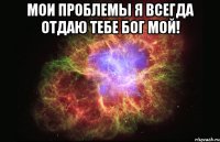 Мои проблемы я всегда отдаю тебе Бог мой! 