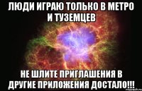 Люди играю только в МЕТРО и ТУЗЕМЦЕВ не шлите приглашения в другие приложения ДОСТАЛО!!!