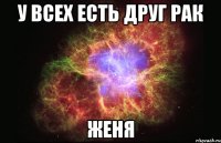 У ВСЕХ ЕСТЬ ДРУГ рак ЖЕНЯ