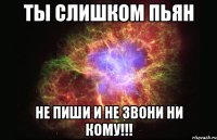 ты слишком пьян не пиши и не звони ни кому!!!