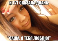 И тут сказала Диана: "Саша, я тебя люблю!"