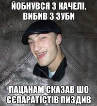 йобнувся з качелі, вибив 3 зуби пацанам сказав шо сєпаратістів пиздив