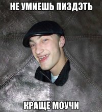 не умиешь пиздэть краще моучи