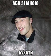 або зi мною бухати