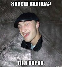 Знаєш Куліша? То я варив.