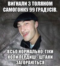 вигнали з толяном самогонку 99 градусів. всьо нормально, тіки коли пердиш - штани загораються