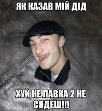 Як казав мій дід Хуй не лавка 2 не сядеш!!!