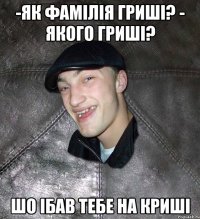 -як фамілія гриші? - якого гриші? шо ібав тебе на криші