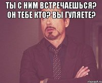 ты с ним встречаешься? он тебе кто? вы гуляете? 