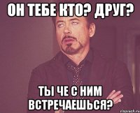 он тебе кто? друг? ты че с ним встречаешься?