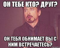 он тебе кто? друг? он тебя обнимает вы с ним встречаетесь?