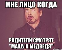 Мне лицо когда родители смотрят "Машу и Медведя"