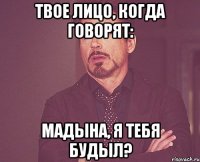 твое лицо, когда говорят: Мадына, я тебя будыл?