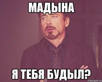 Мадына я тебя будыл?