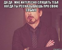 Да да , мне интересно слушать тебя когда ты рссказываешь про свою собаку 