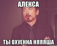 Алекса Ты охуенна Няяяша