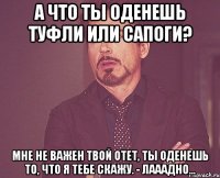 а что ты оденешь туфли или сапоги? мне не важен твой отет, ты оденешь то, что я тебе скажу. - лааадно...