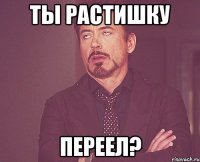 Ты растишку переел?