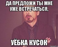 да предложи ты мне уже встречаться, уёбка кусок